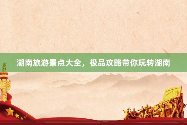 湖南旅游景点大全，极品攻略带你玩转湖南