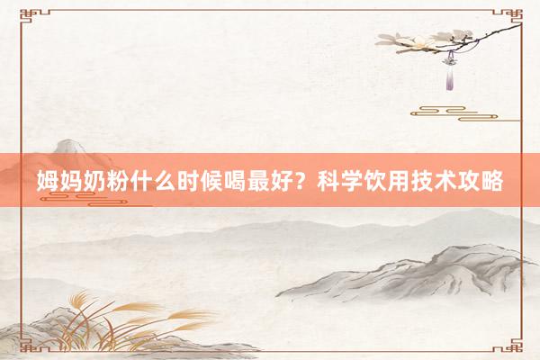 姆妈奶粉什么时候喝最好？科学饮用技术攻略