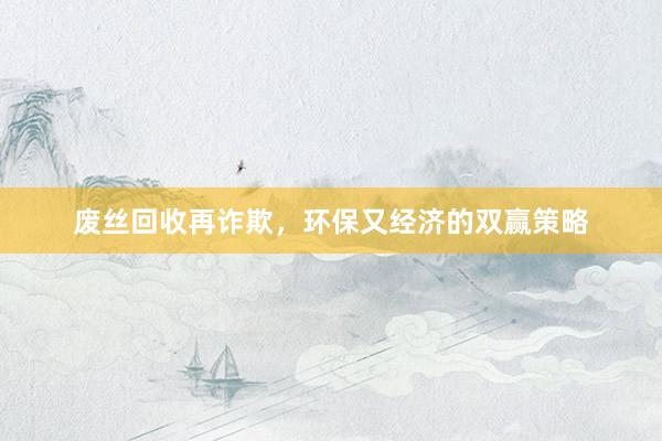 废丝回收再诈欺，环保又经济的双赢策略