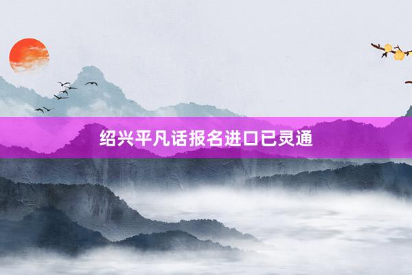绍兴平凡话报名进口已灵通