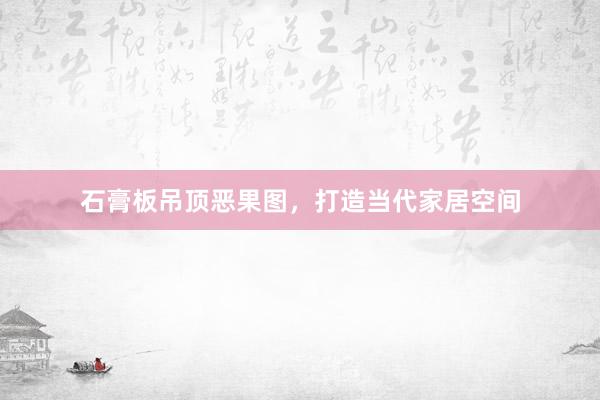 石膏板吊顶恶果图，打造当代家居空间