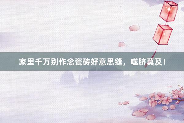 家里千万别作念瓷砖好意思缝，噬脐莫及！