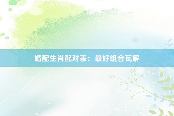 婚配生肖配对表：最好组合瓦解