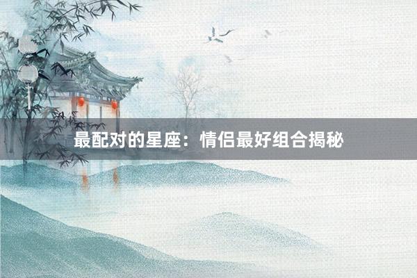 最配对的星座：情侣最好组合揭秘