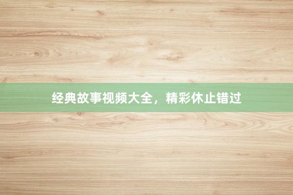 经典故事视频大全,精彩休止错过